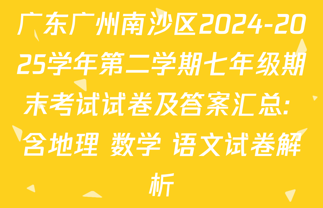 广东广州南沙区2024-2025学年第二学期七年级期末考试试卷及答案汇总: 含地理 数学 语文试卷解析