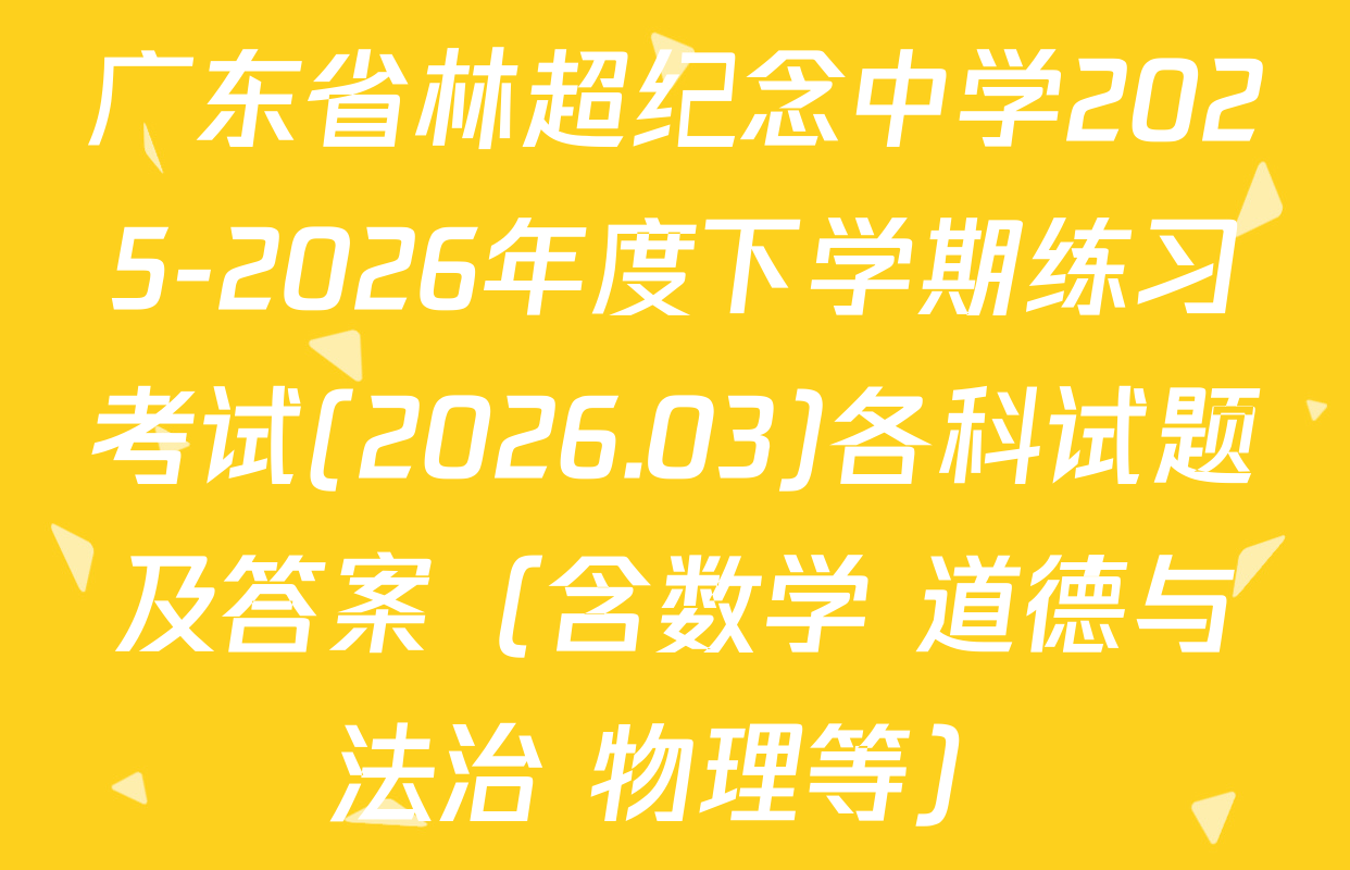广东省林超纪念中学2025-2026年度下学期练习考试(2026.03)各科试题及答案（含数学 道德与法治 物理等）