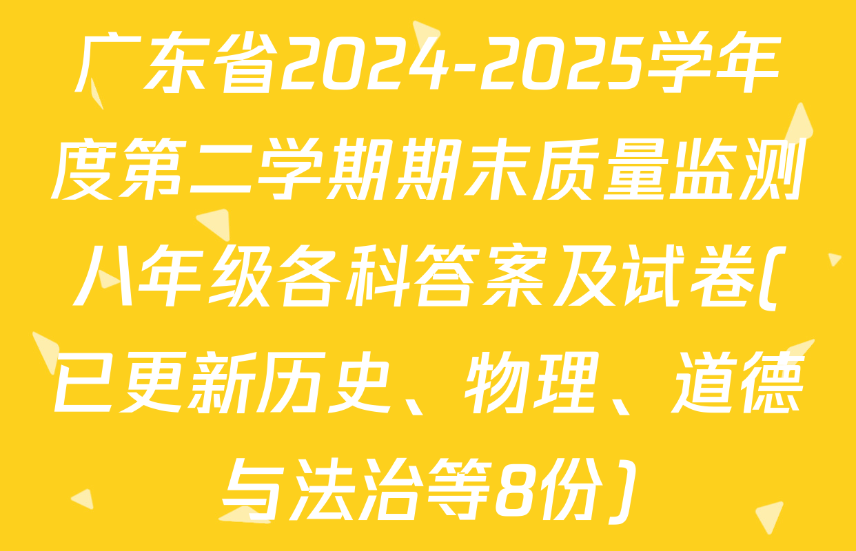 广东省2024-2025学年度第二学期期末质量监测八年级各科答案及试卷(已更新历史、物理、道德与法治等8份)