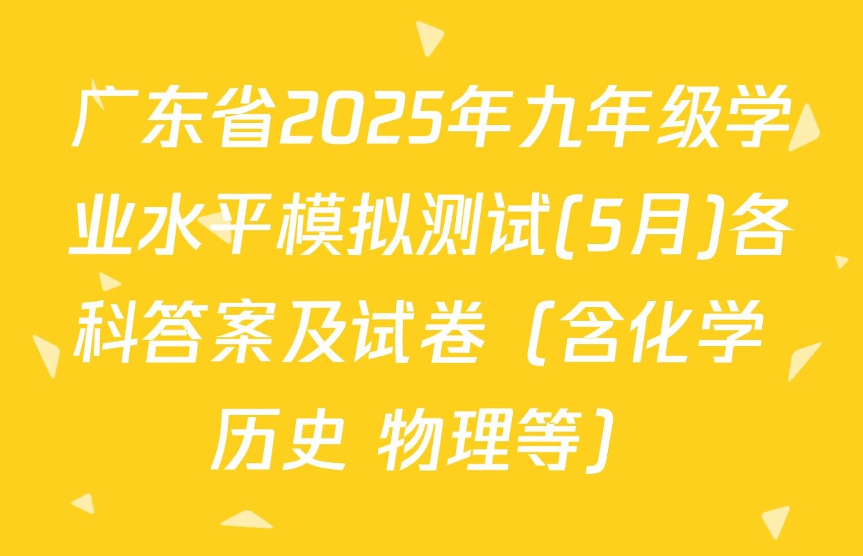 广东省2025年九年级学业水平模拟测试(5月)各科答案及试卷（含化学 历史 物理等）