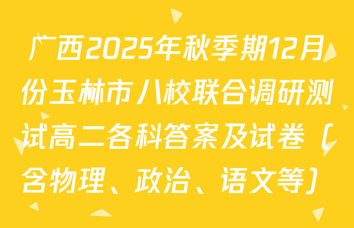 广西2025年秋季期12月份玉林市八校联合调研测试高二各科答案及试卷（含物理、政治、语文等）