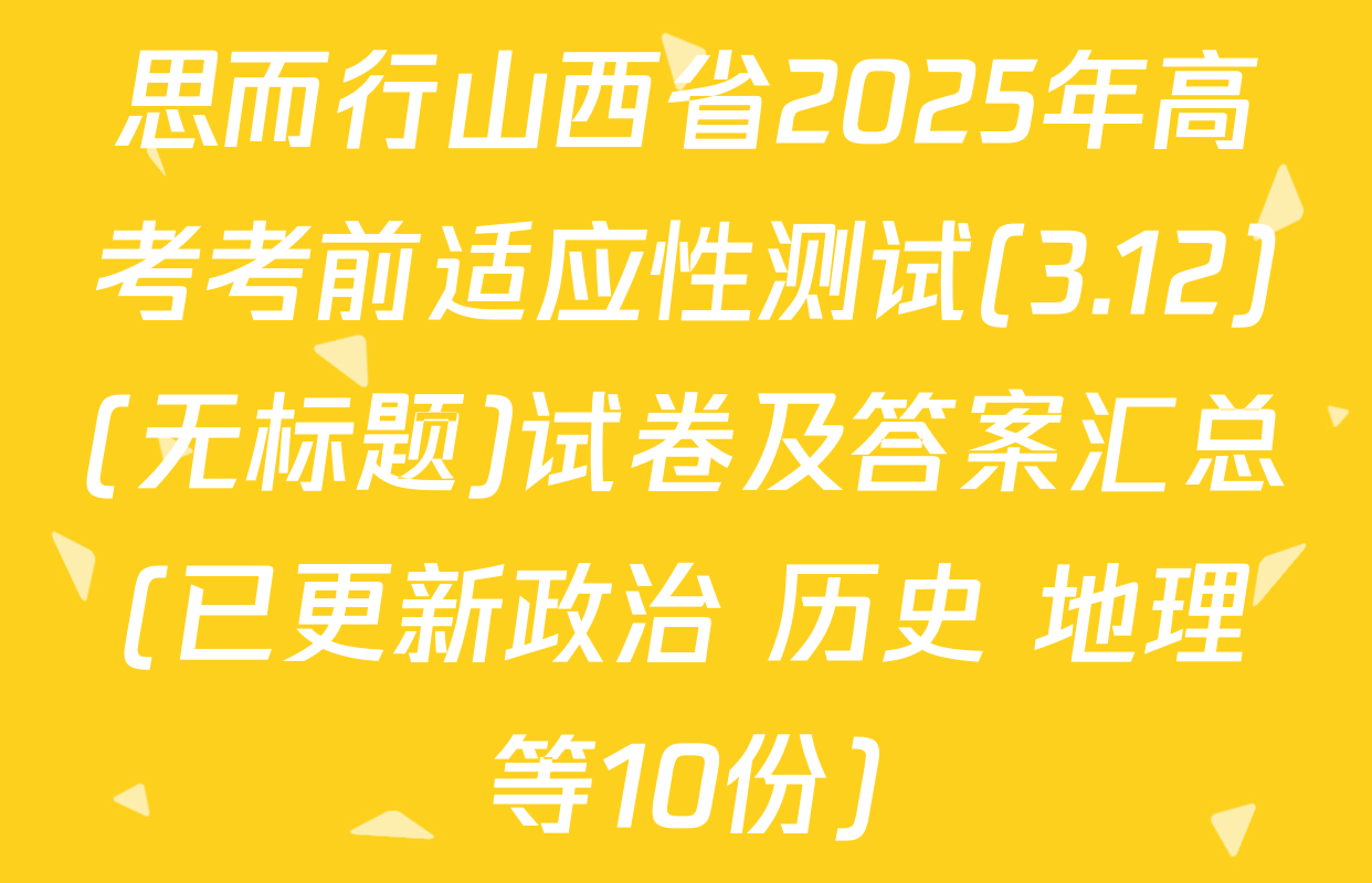 思而行山西省2025年高考考前适应性测试(3.12)(无标题)试卷及答案汇总(已更新政治 历史 地理等10份)