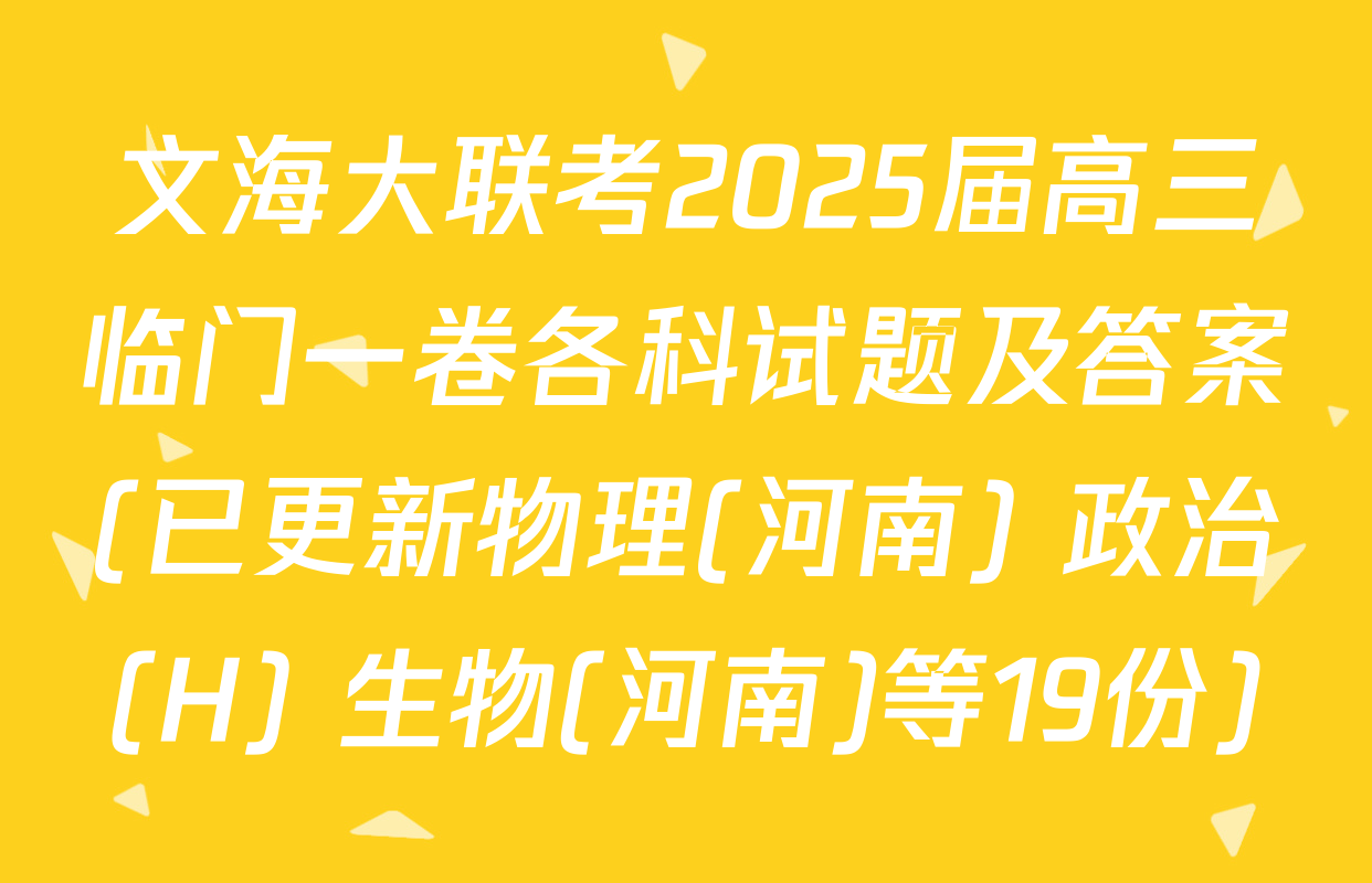 文海大联考2025届高三临门一卷各科试题及答案(已更新物理(河南) 政治(H) 生物(河南)等19份)