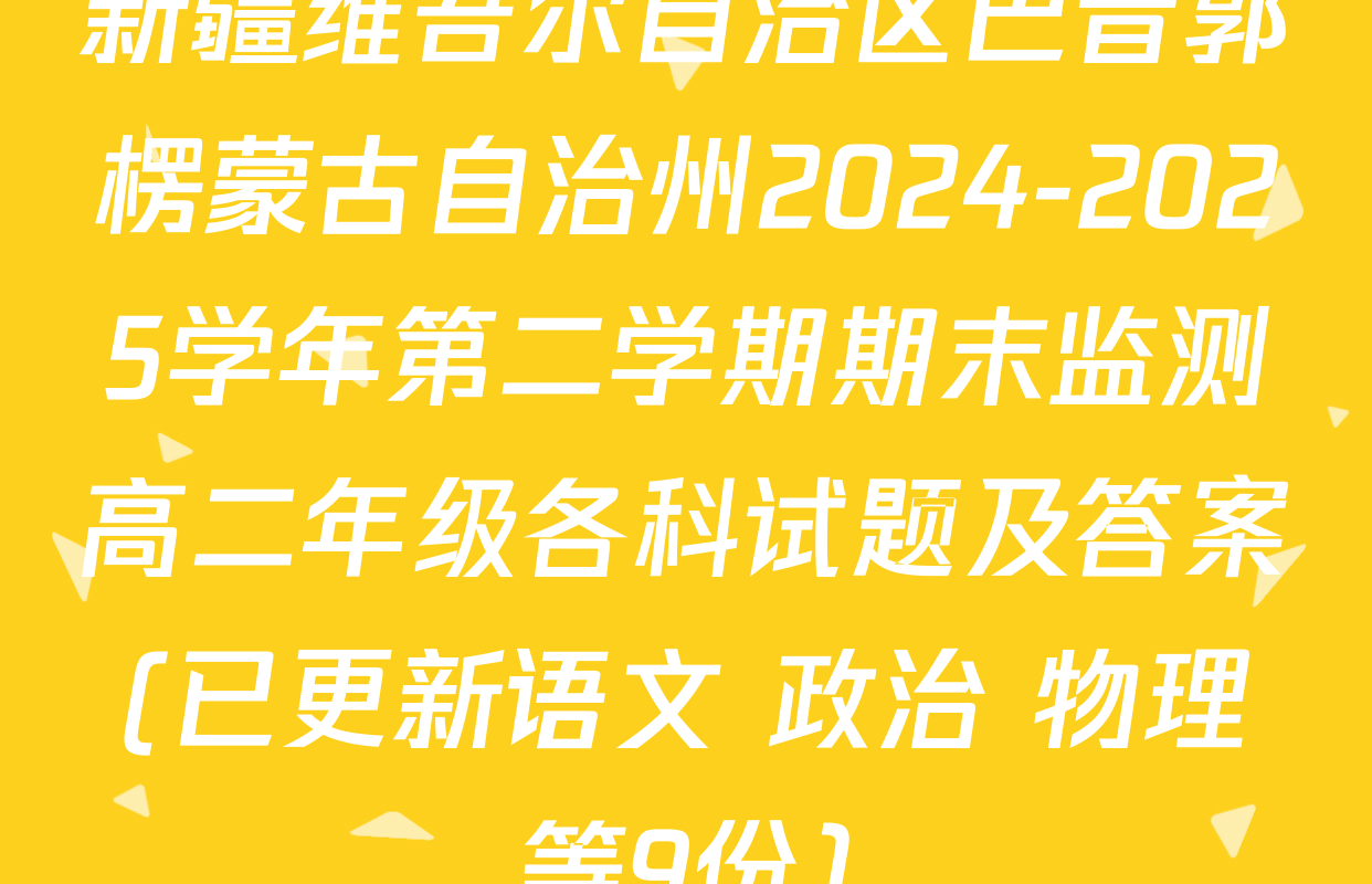 新疆维吾尔自治区巴音郭楞蒙古自治州2024-2025学年第二学期期末监测高二年级各科试题及答案(已更新语文 政治 物理等9份)