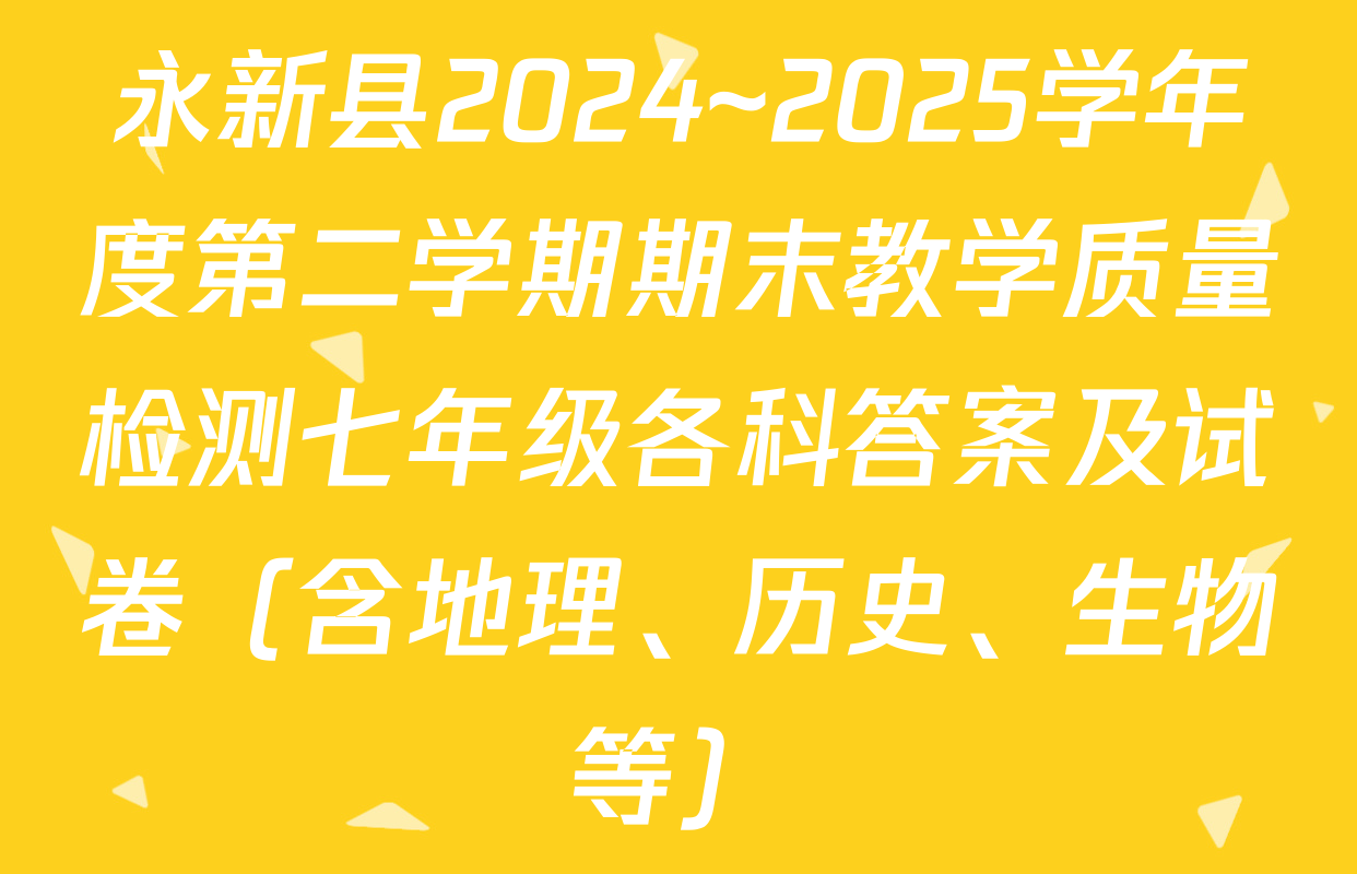 永新县2024~2025学年度第二学期期末教学质量检测七年级各科答案及试卷（含地理、历史、生物等）
