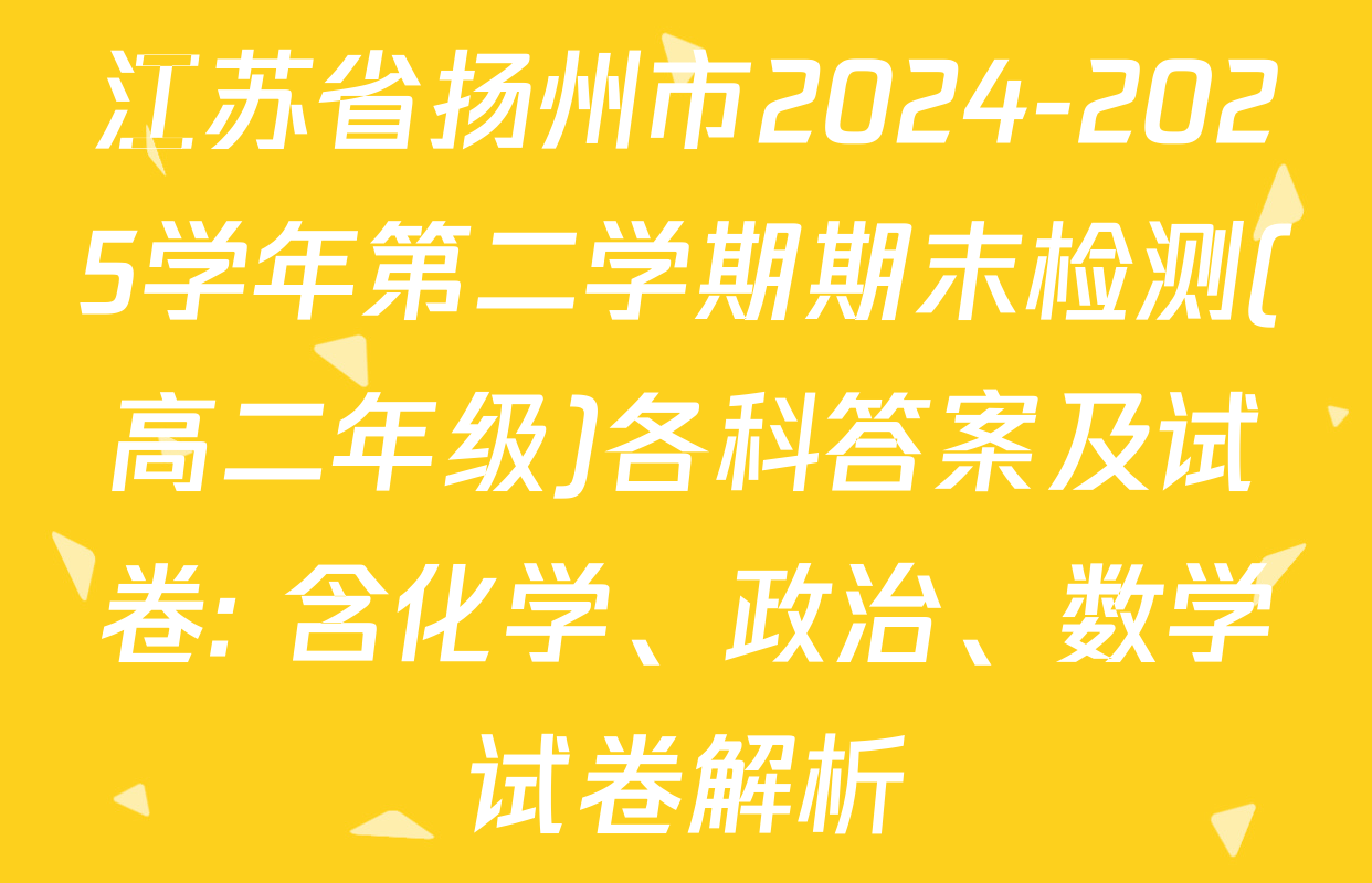 江苏省扬州市2024-2025学年第二学期期末检测(高二年级)各科答案及试卷: 含化学、政治、数学试卷解析