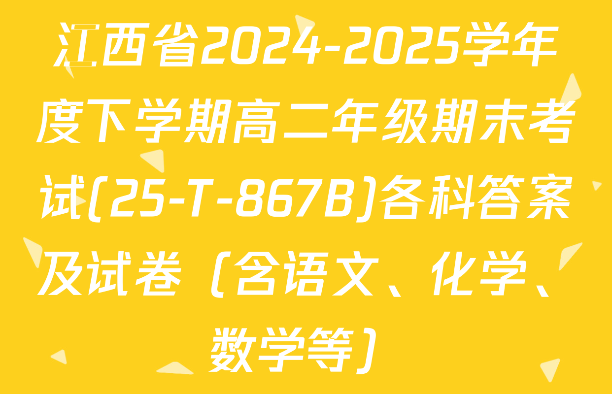 江西省2024-2025学年度下学期高二年级期末考试(25-T-867B)各科答案及试卷（含语文、化学、数学等）