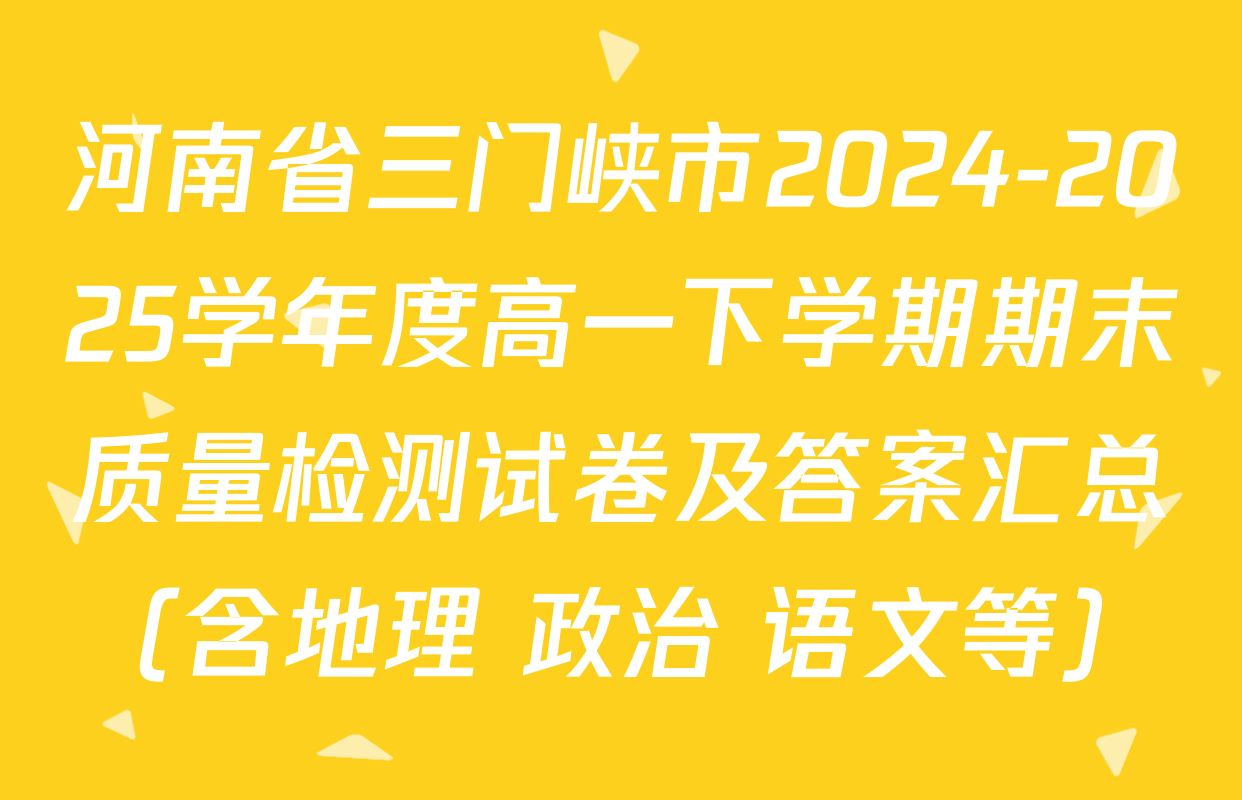河南省三门峡市2024-2025学年度高一下学期期末质量检测试卷及答案汇总（含地理 政治 语文等）