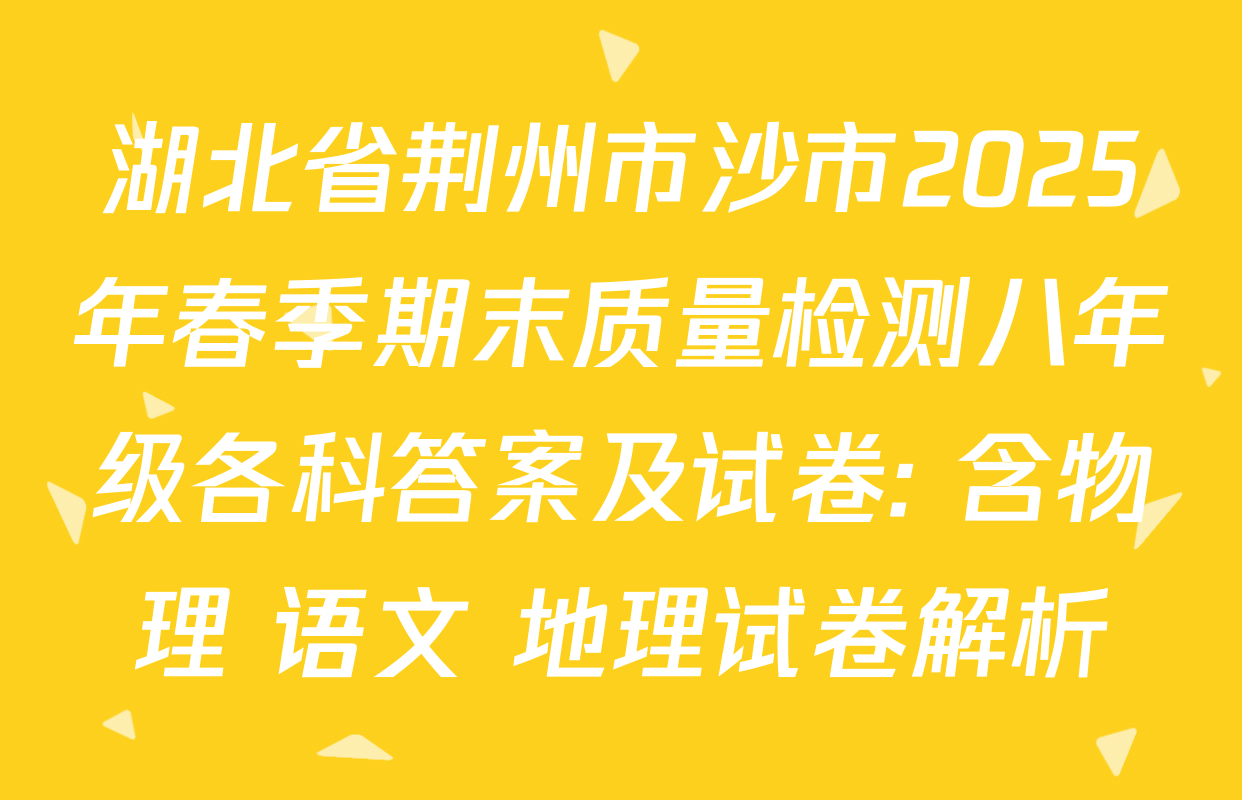 湖北省荆州市沙市2025年春季期末质量检测八年级各科答案及试卷: 含物理 语文 地理试卷解析
