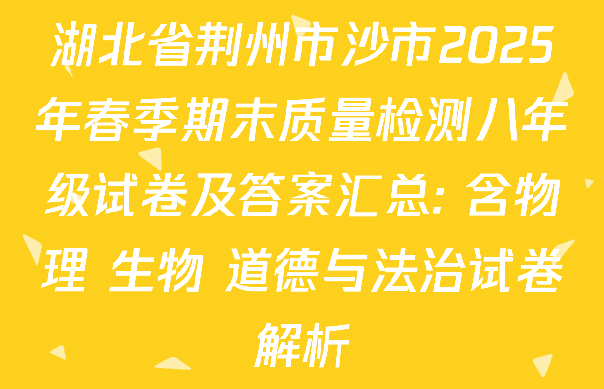 湖北省荆州市沙市2025年春季期末质量检测八年级试卷及答案汇总: 含物理 生物 道德与法治试卷解析