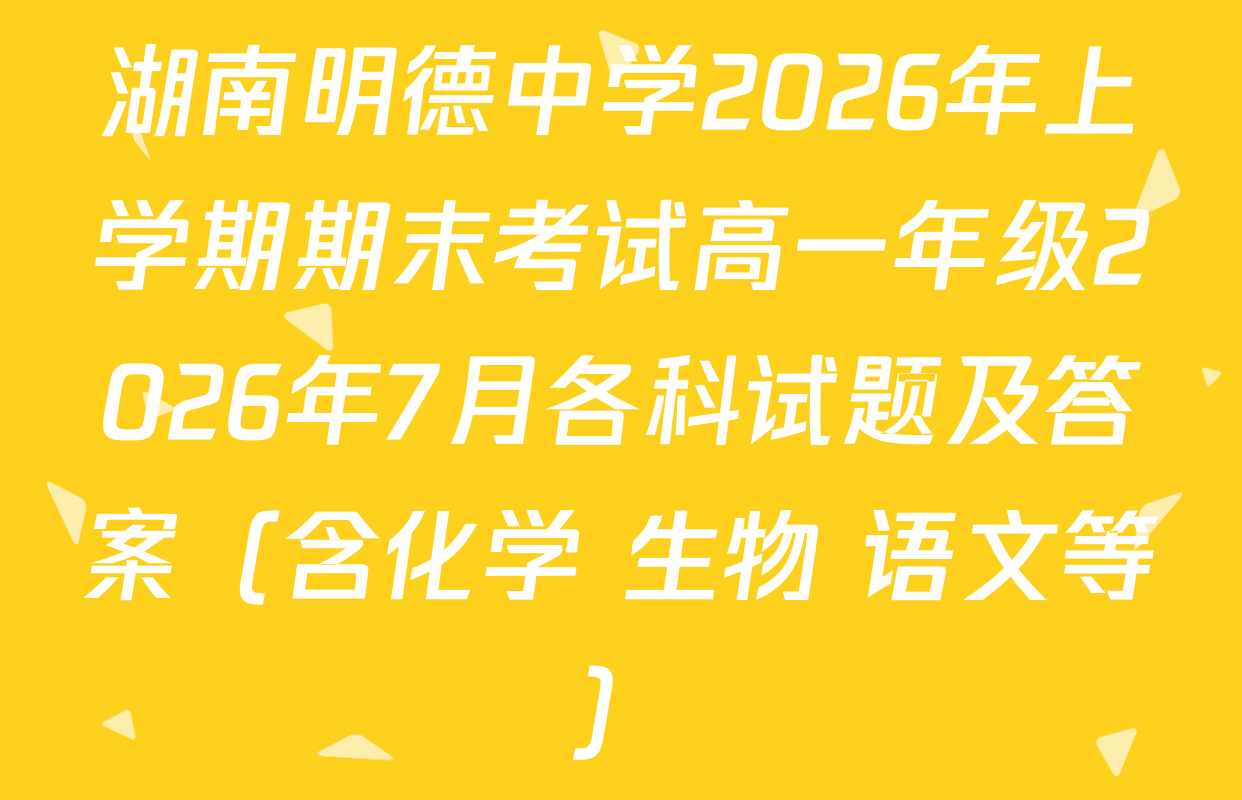 湖南明德中学2026年上学期期末考试高一年级2026年7月各科试题及答案（含化学 生物 语文等）