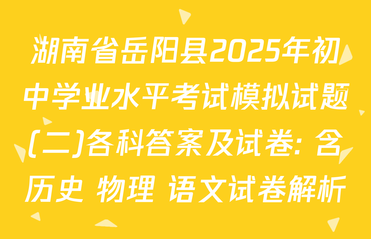 湖南省岳阳县2025年初中学业水平考试模拟试题(二)各科答案及试卷: 含历史 物理 语文试卷解析