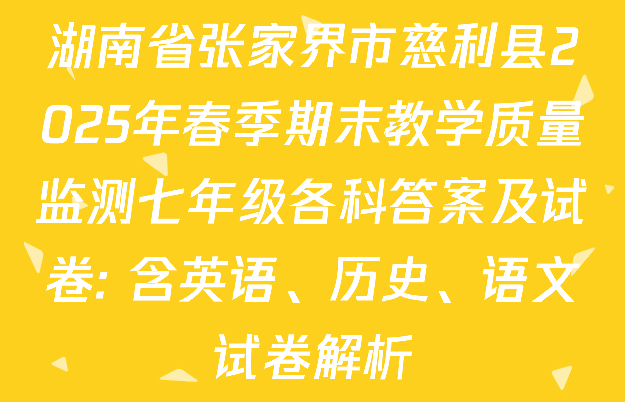 湖南省张家界市慈利县2025年春季期末教学质量监测七年级各科答案及试卷: 含英语、历史、语文试卷解析