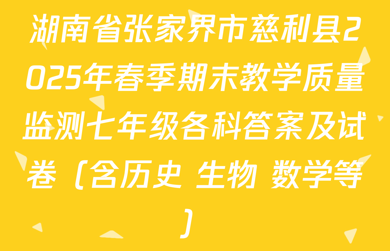 湖南省张家界市慈利县2025年春季期末教学质量监测七年级各科答案及试卷（含历史 生物 数学等）