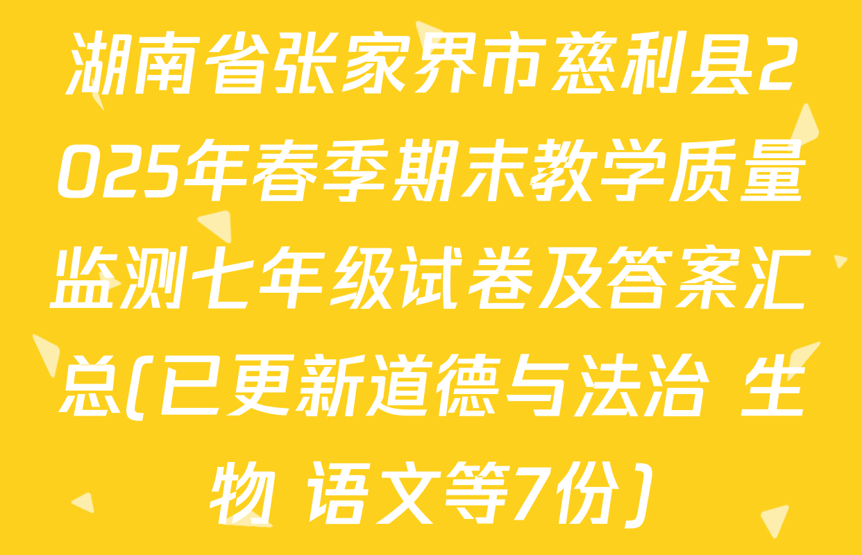 湖南省张家界市慈利县2025年春季期末教学质量监测七年级试卷及答案汇总(已更新道德与法治 生物 语文等7份)