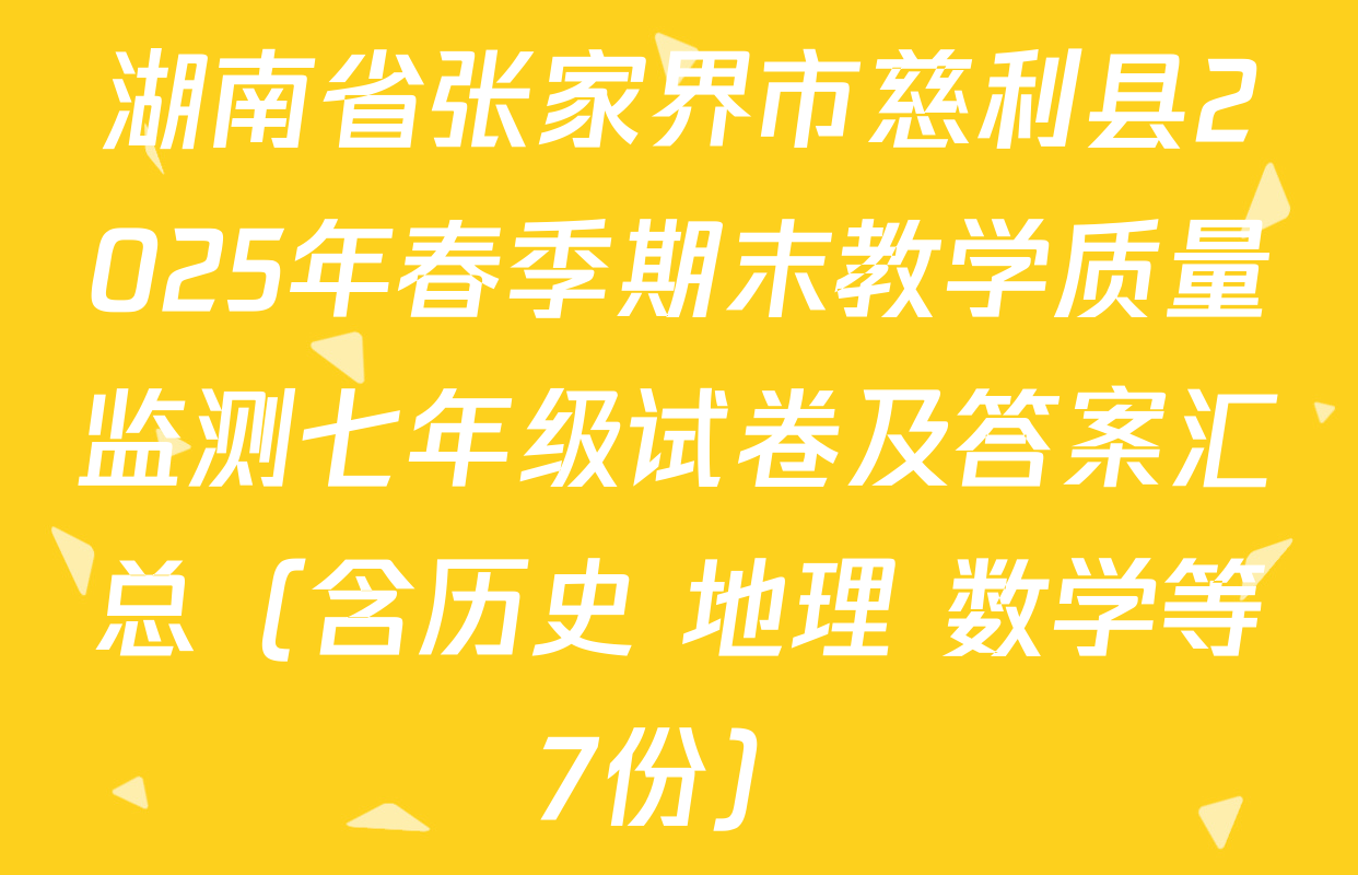 湖南省张家界市慈利县2025年春季期末教学质量监测七年级试卷及答案汇总（含历史 地理 数学等7份）