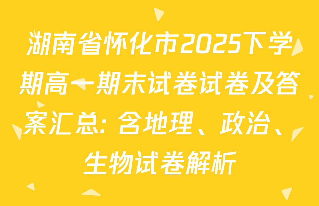 湖南省怀化市2025下学期高一期末试卷试卷及答案汇总: 含地理、政治、生物试卷解析