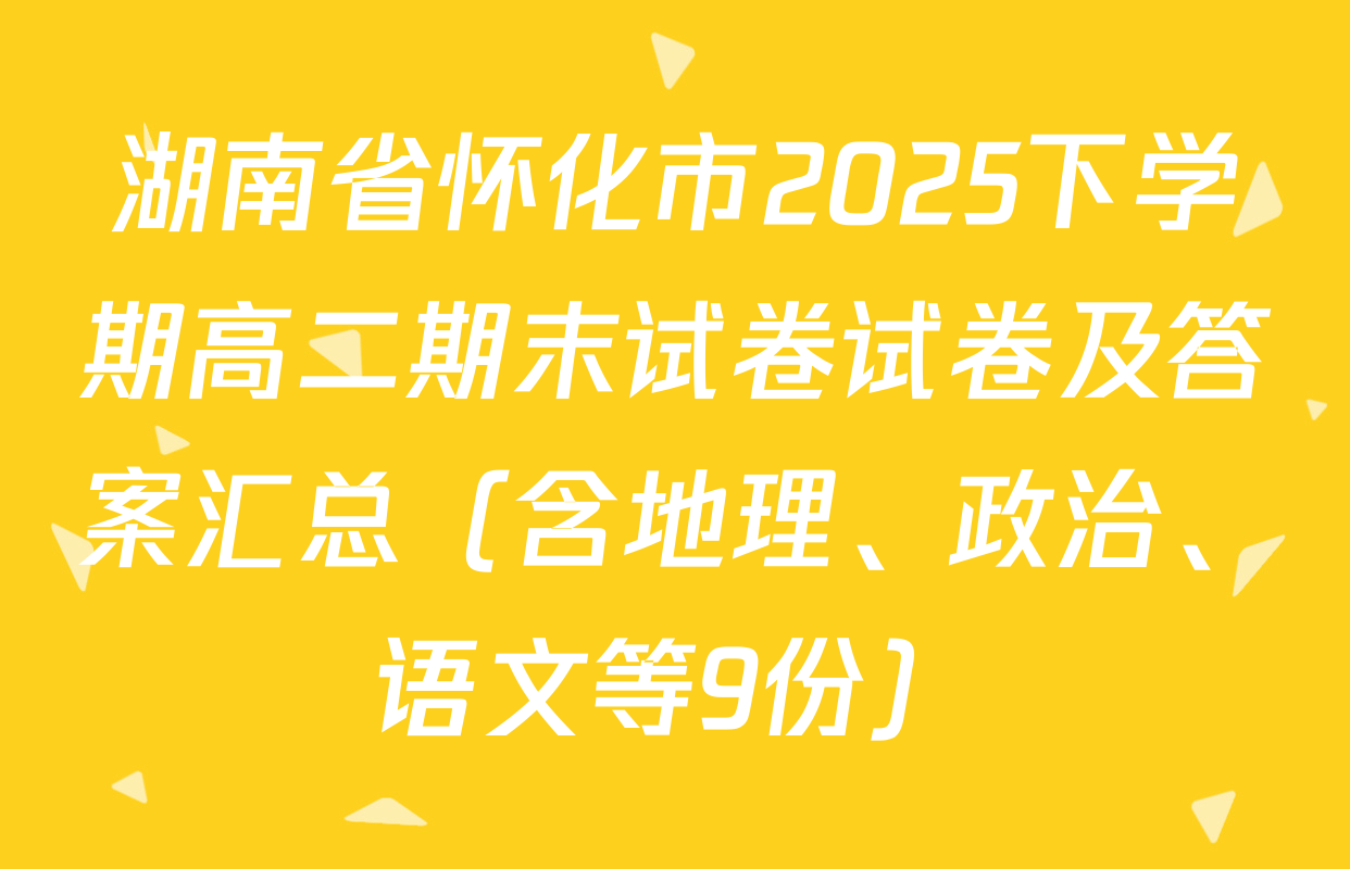 湖南省怀化市2025下学期高二期末试卷试卷及答案汇总（含地理、政治、语文等9份）