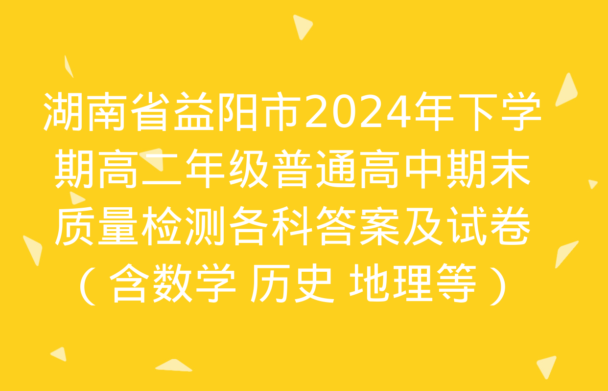 湖南省益阳市2024年下学期高二年级普通高中期末质量检测各科答案及试卷（含数学 历史 地理等）