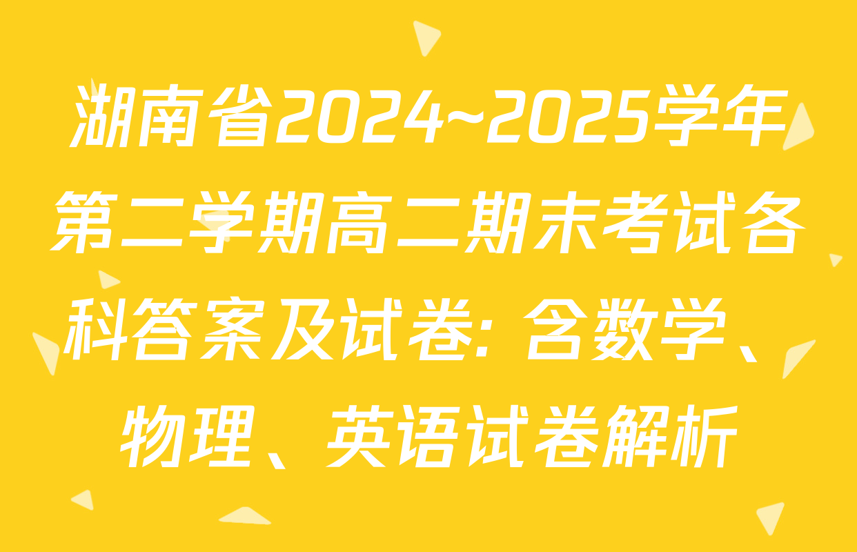 湖南省2024~2025学年第二学期高二期末考试各科答案及试卷: 含数学、物理、英语试卷解析