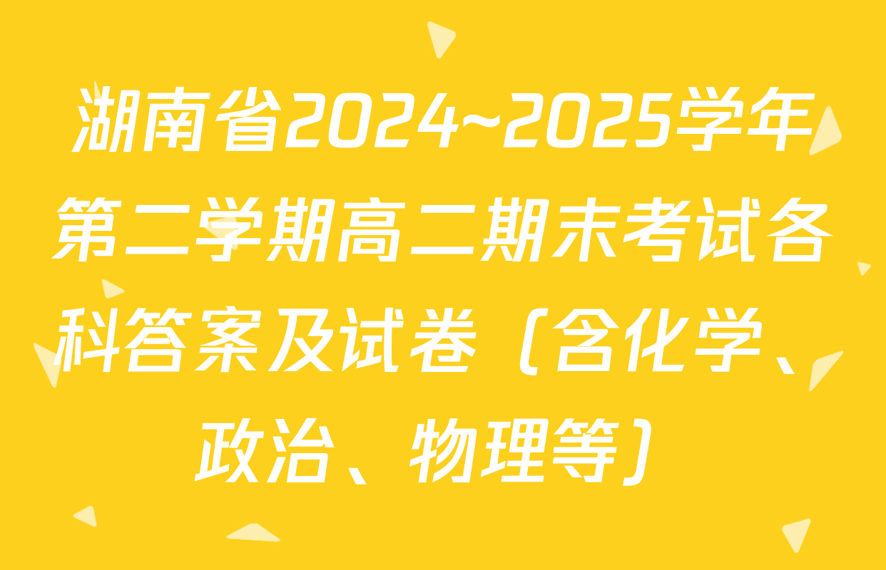 湖南省2024~2025学年第二学期高二期末考试各科答案及试卷（含化学、政治、物理等）