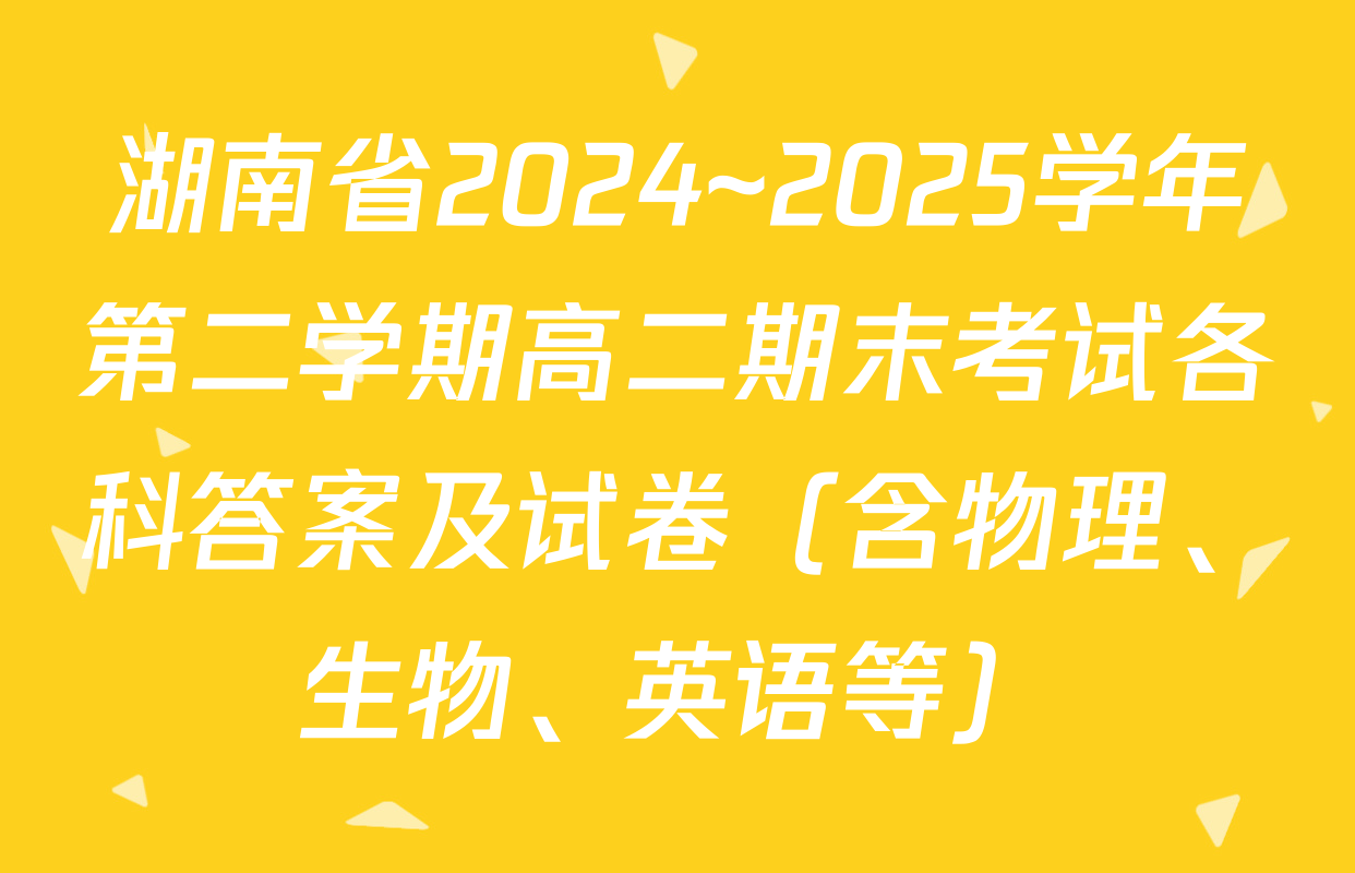 湖南省2024~2025学年第二学期高二期末考试各科答案及试卷（含物理、生物、英语等）