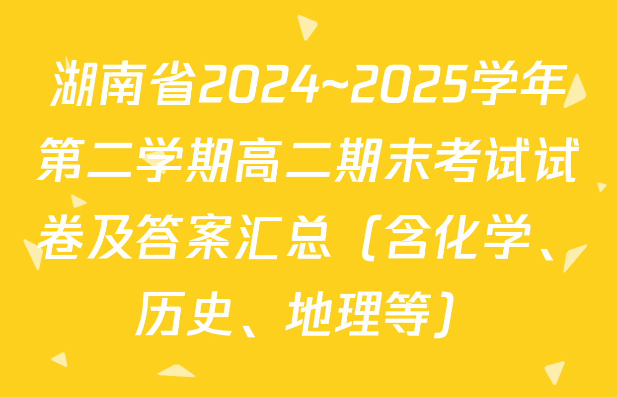 湖南省2024~2025学年第二学期高二期末考试试卷及答案汇总（含化学、历史、地理等）