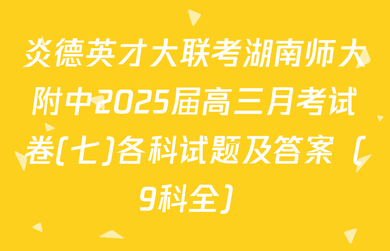 炎德英才大联考湖南师大附中2025届高三月考试卷(七)各科试题及答案（9科全）