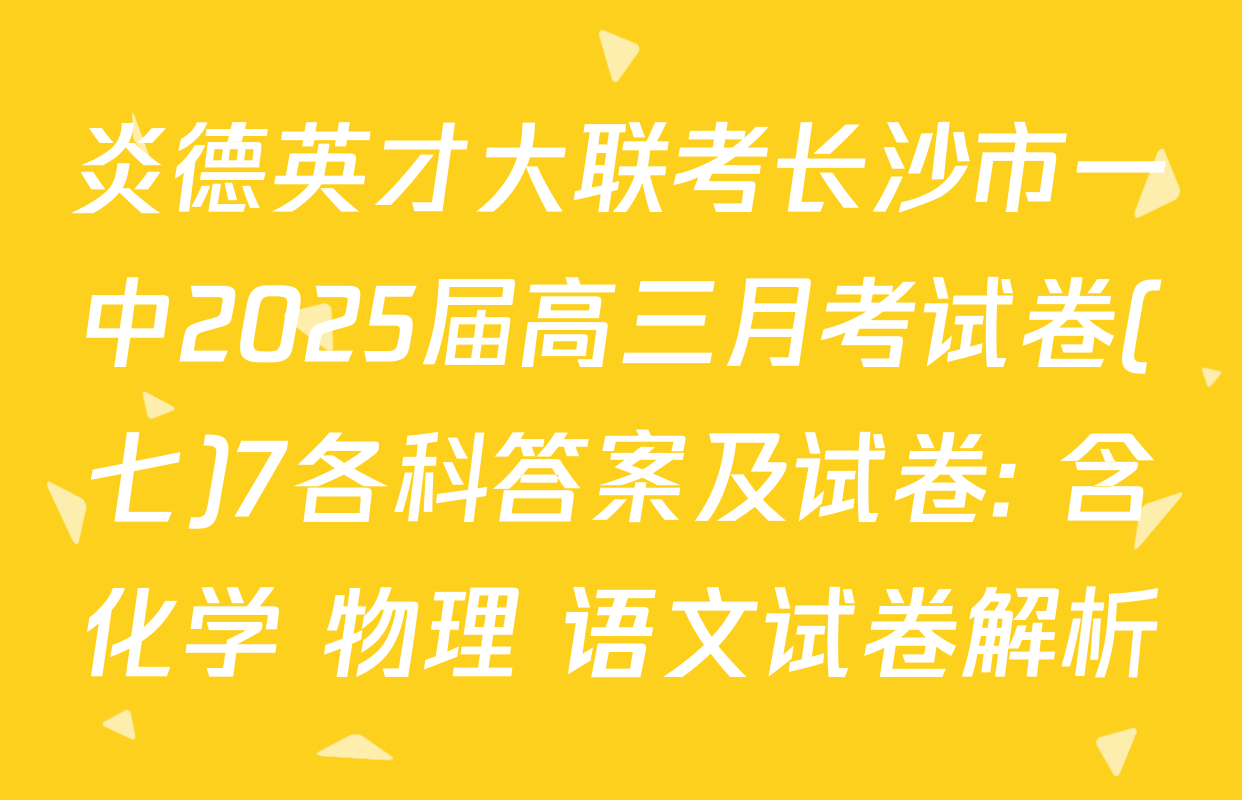炎德英才大联考长沙市一中2025届高三月考试卷(七)7各科答案及试卷: 含化学 物理 语文试卷解析