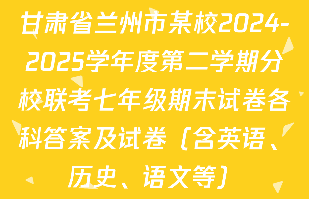 甘肃省兰州市某校2024-2025学年度第二学期分校联考七年级期末试卷各科答案及试卷（含英语、历史、语文等）