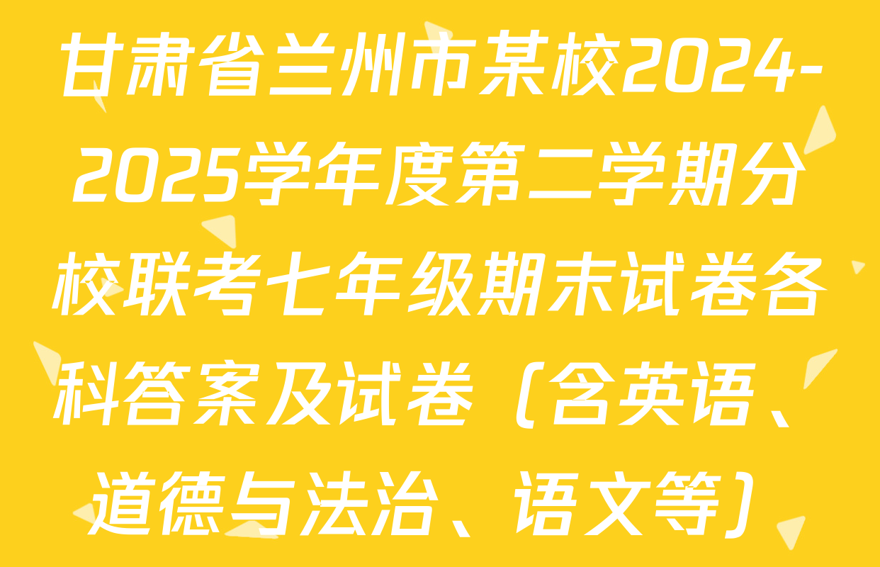 甘肃省兰州市某校2024-2025学年度第二学期分校联考七年级期末试卷各科答案及试卷（含英语、道德与法治、语文等）
