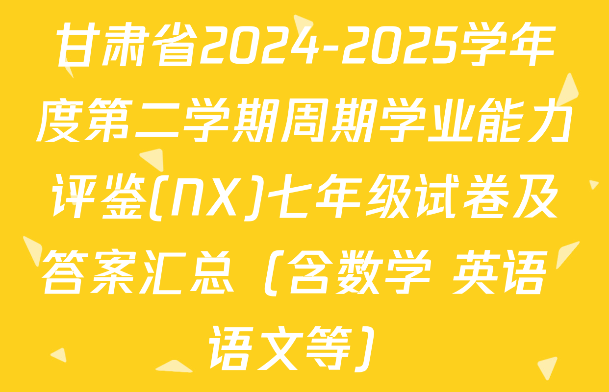 甘肃省2024-2025学年度第二学期周期学业能力评鉴(NX)七年级试卷及答案汇总（含数学 英语 语文等）