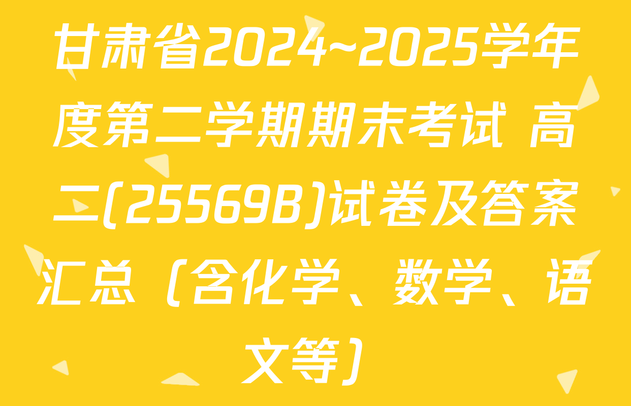 甘肃省2024~2025学年度第二学期期末考试 高二(25569B)试卷及答案汇总（含化学、数学、语文等）