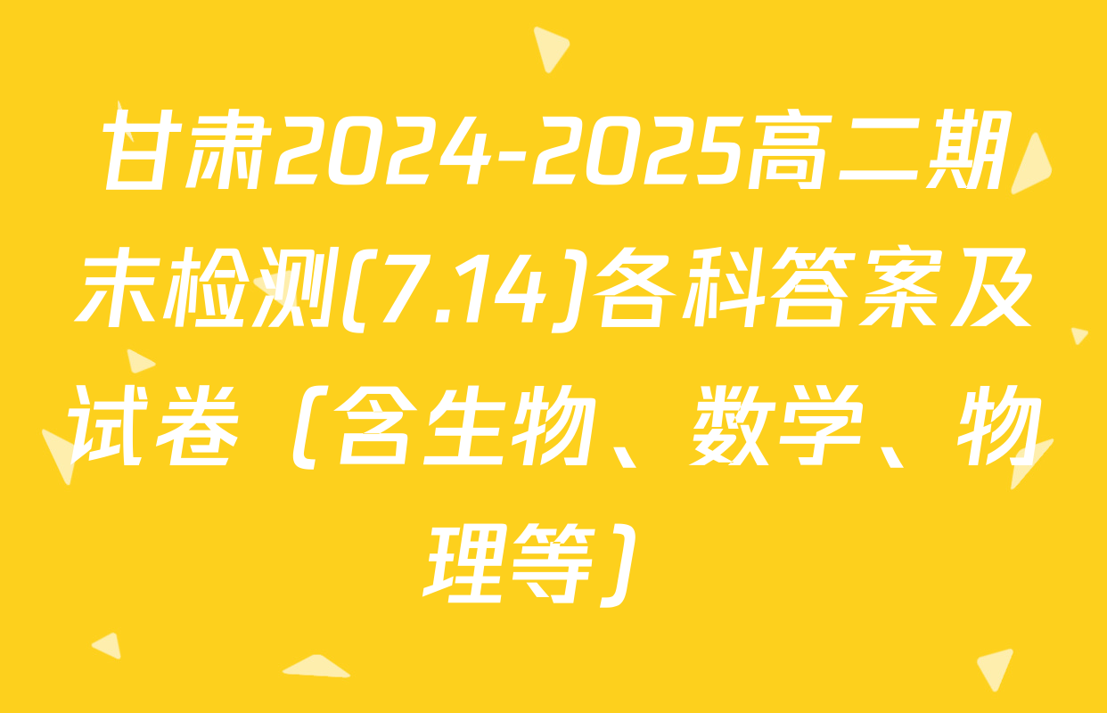 甘肃2024-2025高二期末检测(7.14)各科答案及试卷（含生物、数学、物理等）
