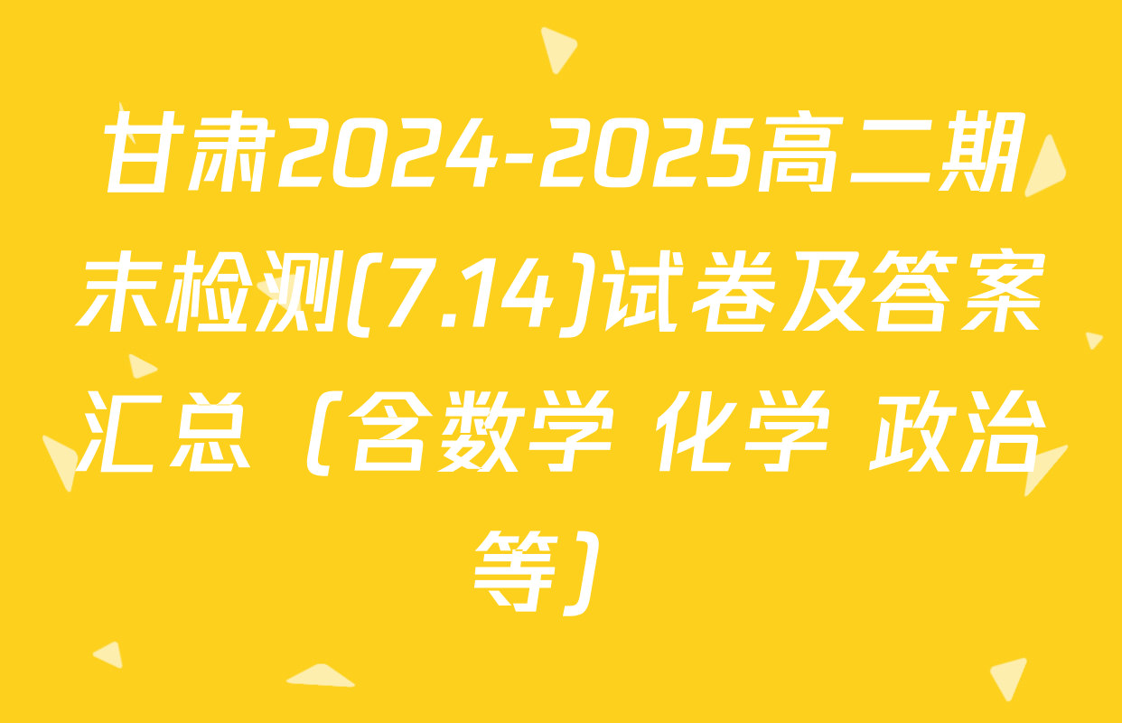 甘肃2024-2025高二期末检测(7.14)试卷及答案汇总（含数学 化学 政治等）