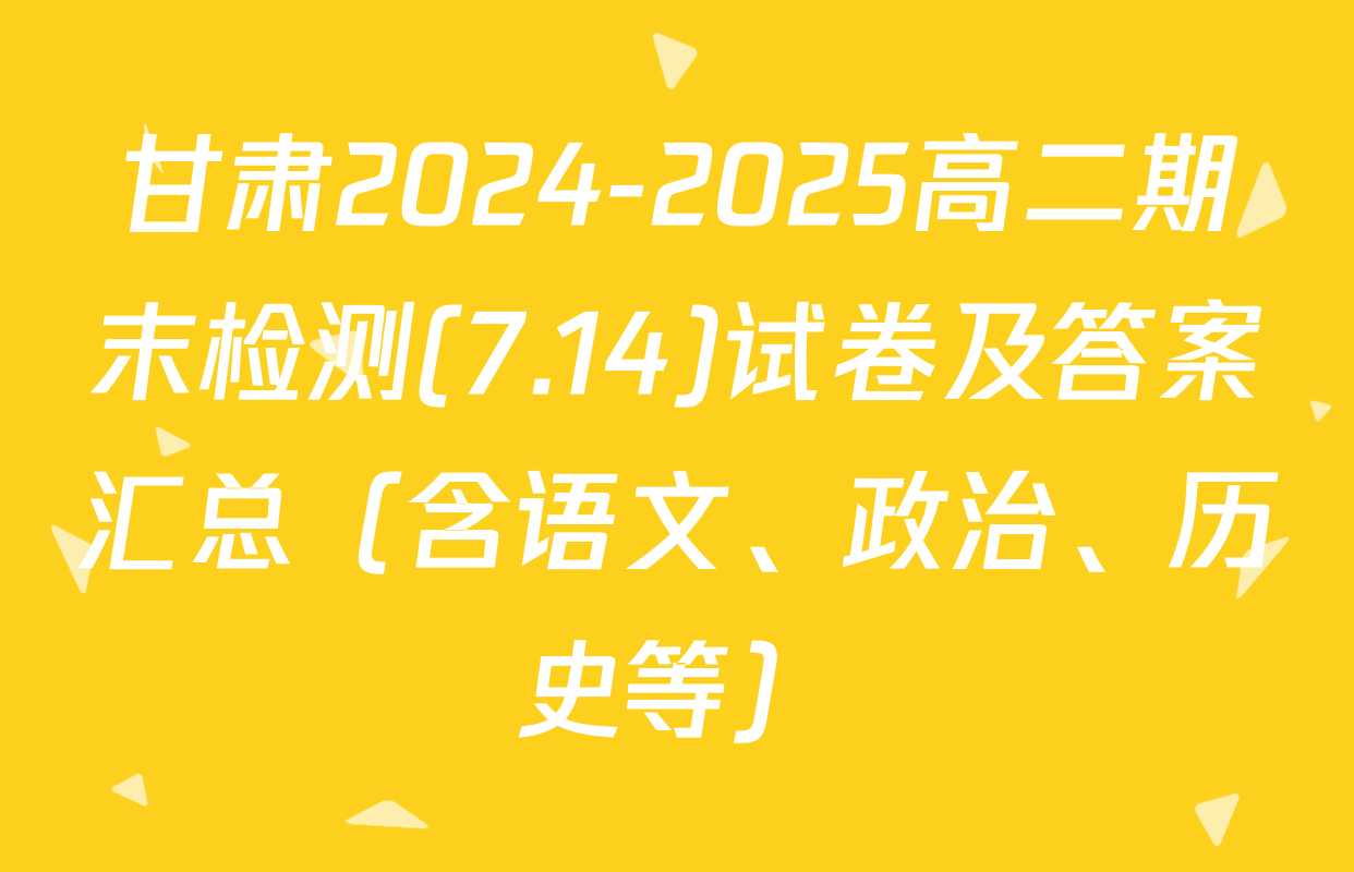 甘肃2024-2025高二期末检测(7.14)试卷及答案汇总（含语文、政治、历史等）