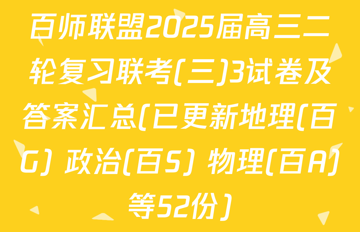 百师联盟2025届高三二轮复习联考(三)3试卷及答案汇总(已更新地理(百G) 政治(百S) 物理(百A)等52份)