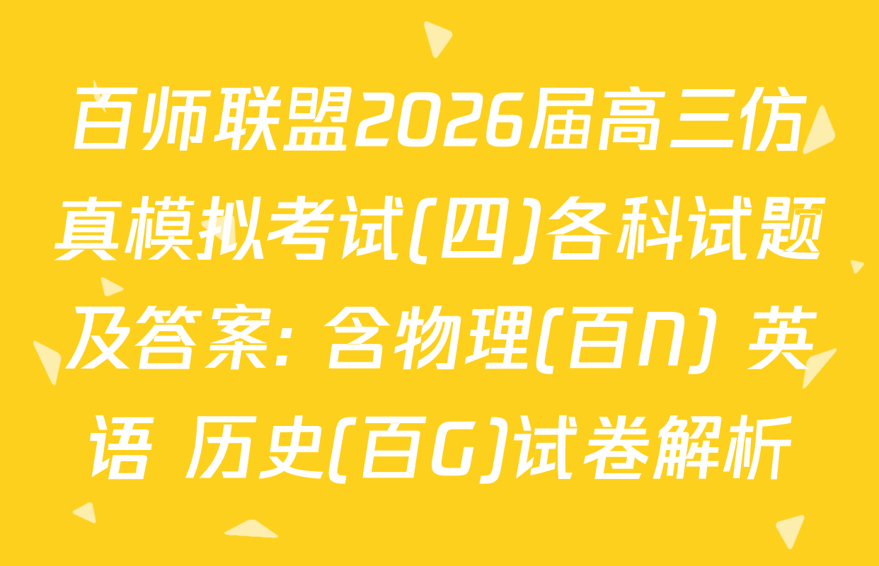 百师联盟2026届高三仿真模拟考试(四)各科试题及答案: 含物理(百N) 英语 历史(百G)试卷解析