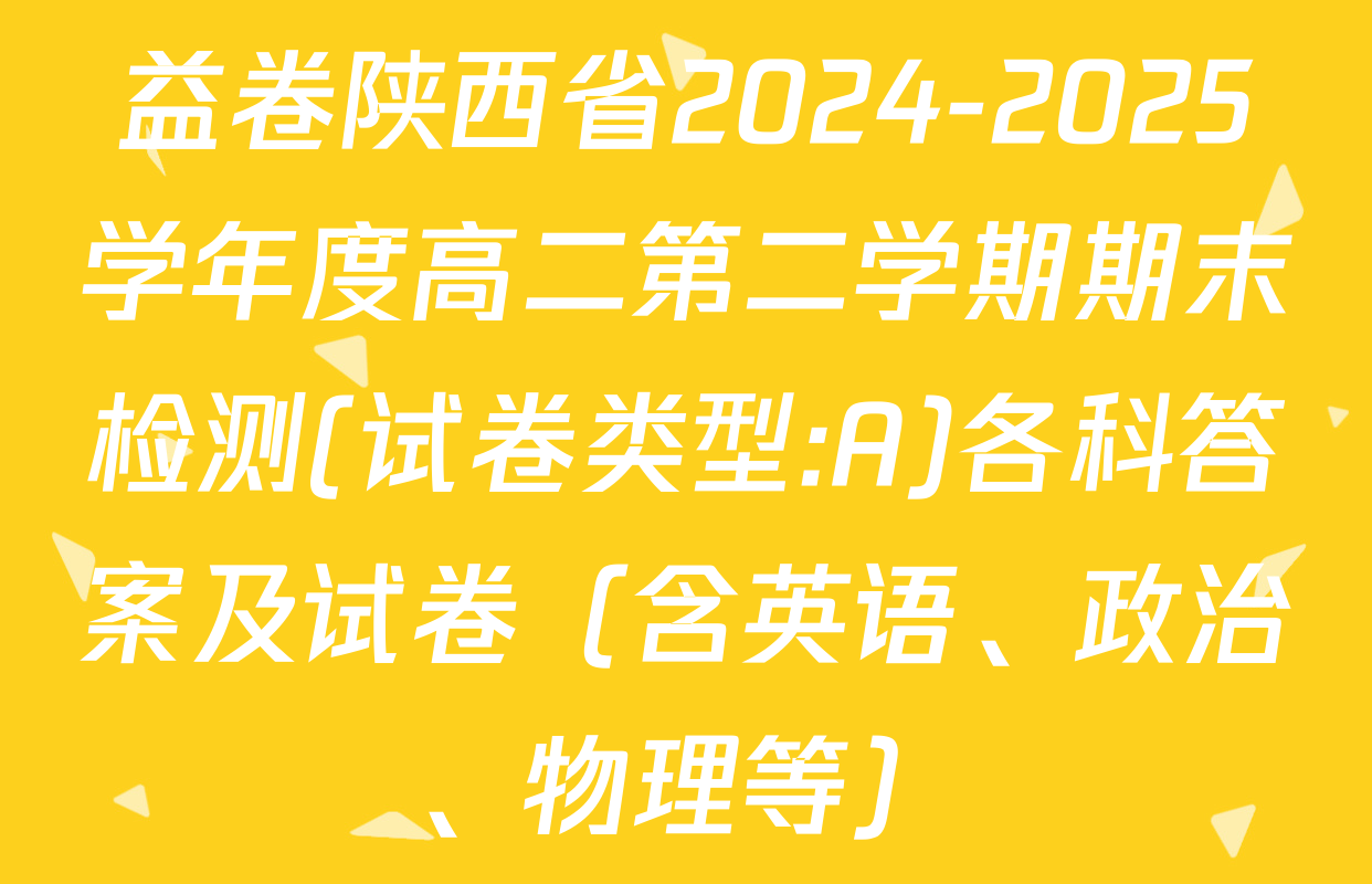 益卷陕西省2024-2025学年度高二第二学期期末检测(试卷类型:A)各科答案及试卷（含英语、政治、物理等）