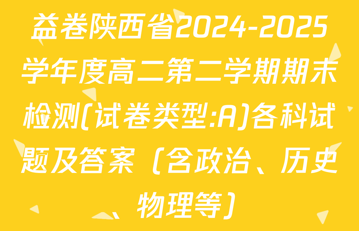 益卷陕西省2024-2025学年度高二第二学期期末检测(试卷类型:A)各科试题及答案（含政治、历史、物理等）