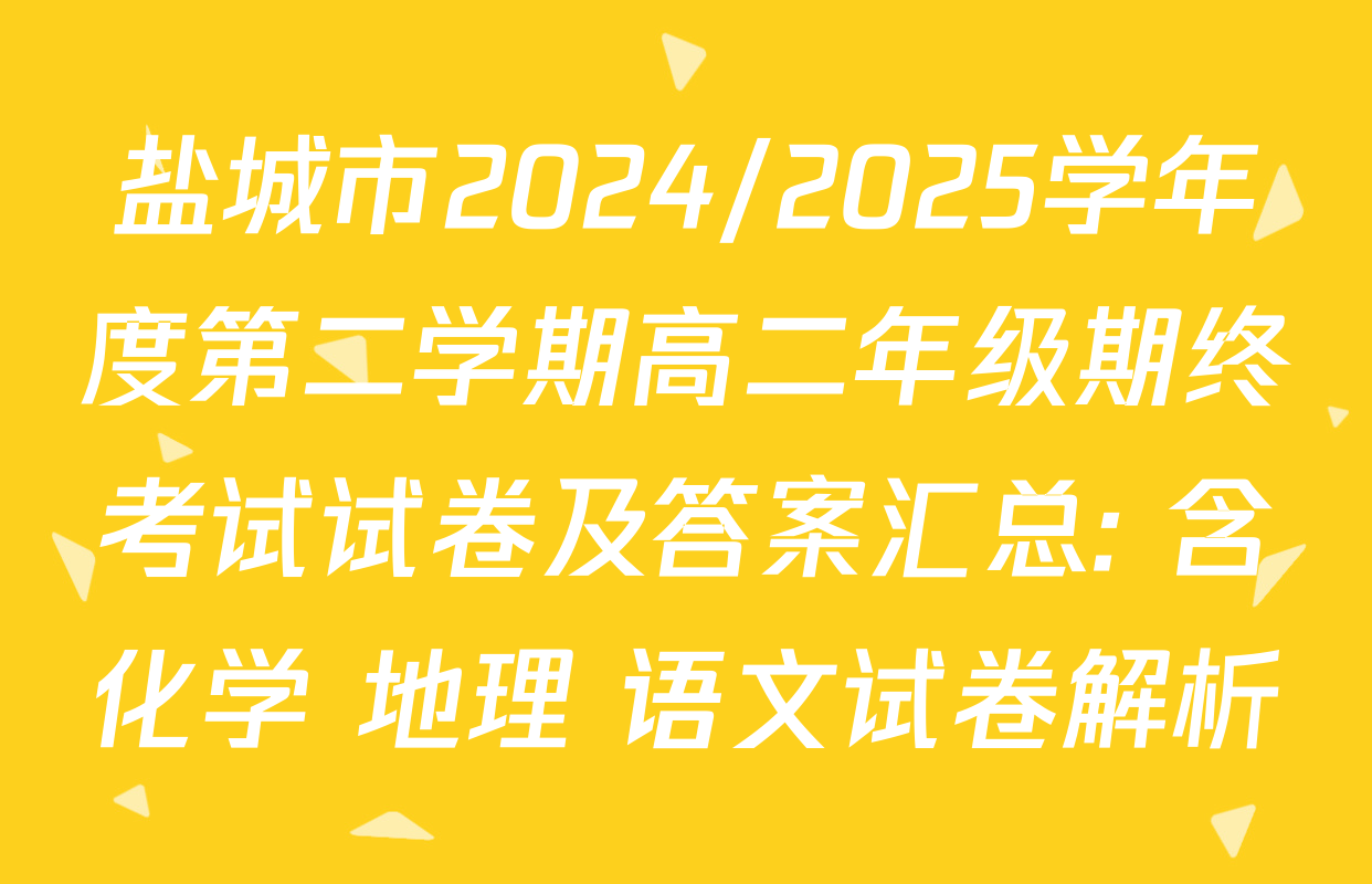 盐城市2024/2025学年度第二学期高二年级期终考试试卷及答案汇总: 含化学 地理 语文试卷解析