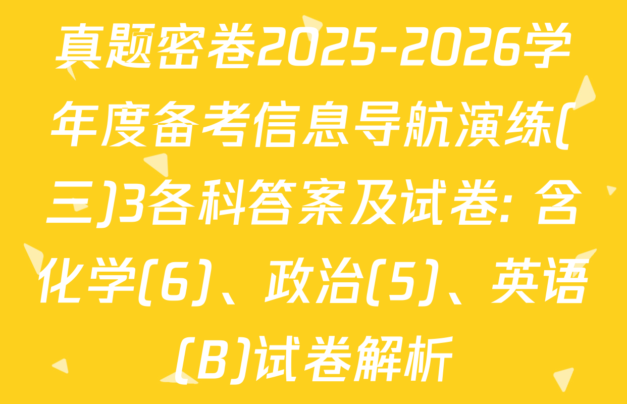 真题密卷2025-2026学年度备考信息导航演练(三)3各科答案及试卷: 含化学(6)、政治(5)、英语(B)试卷解析