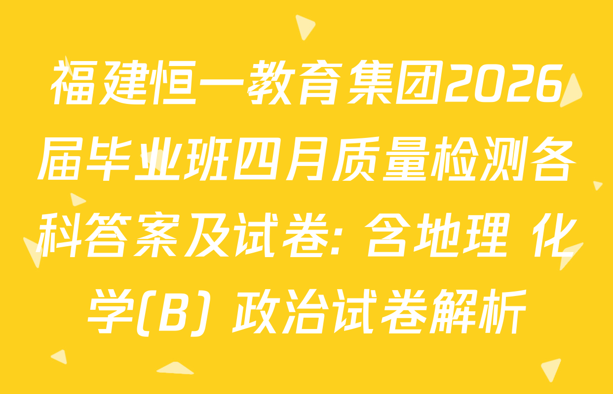 福建恒一教育集团2026届毕业班四月质量检测各科答案及试卷: 含地理 化学(B) 政治试卷解析