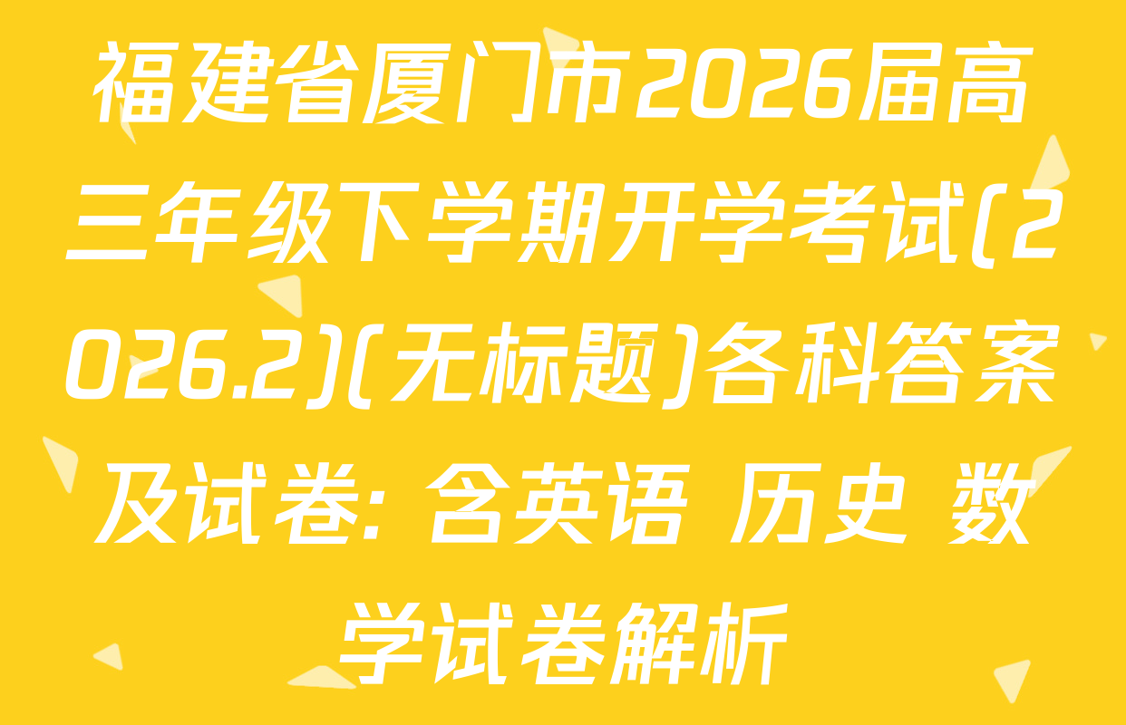 福建省厦门市2026届高三年级下学期开学考试(2026.2)(无标题)各科答案及试卷: 含英语 历史 数学试卷解析
