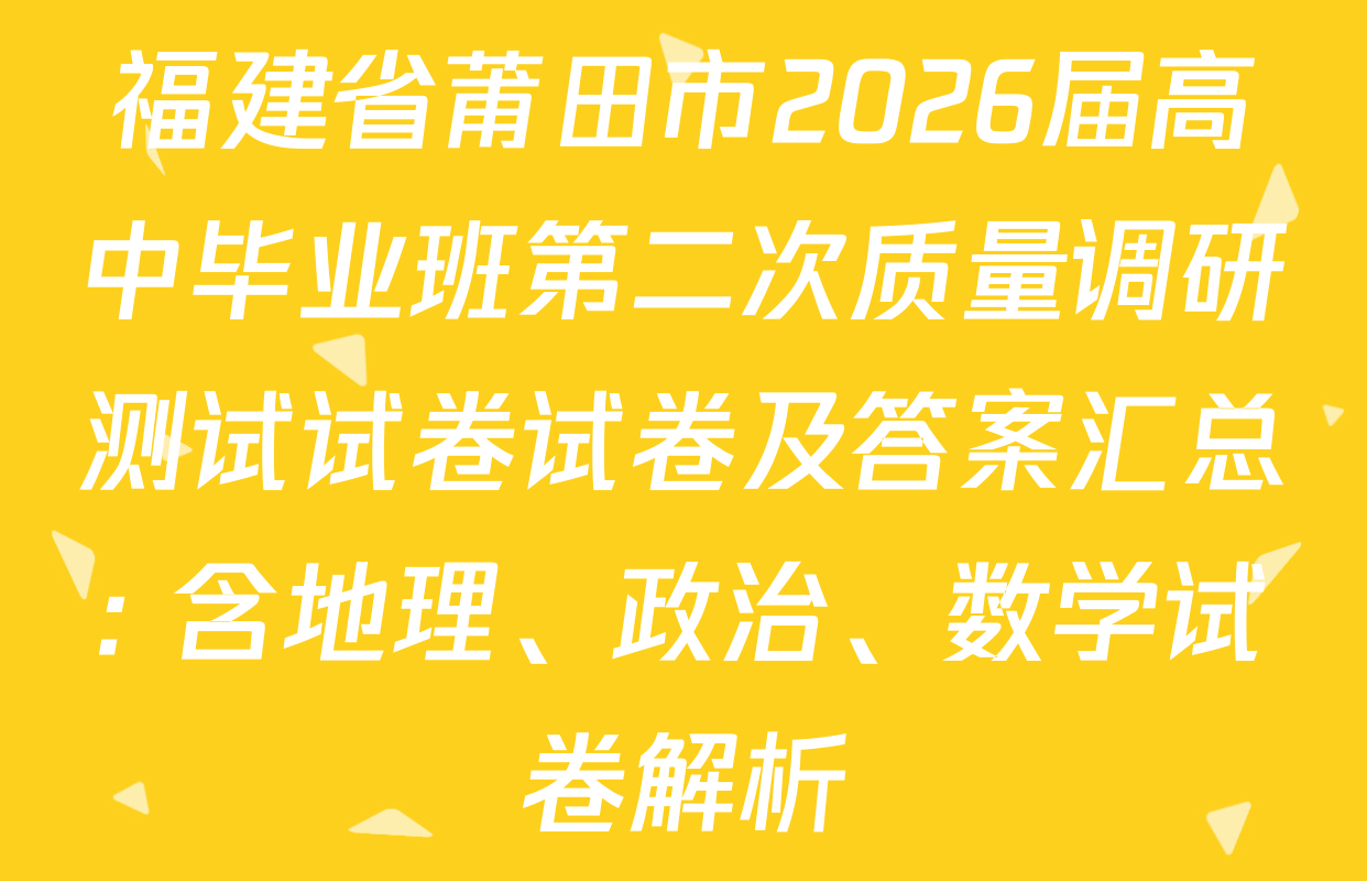 福建省莆田市2026届高中毕业班第二次质量调研测试试卷试卷及答案汇总: 含地理、政治、数学试卷解析