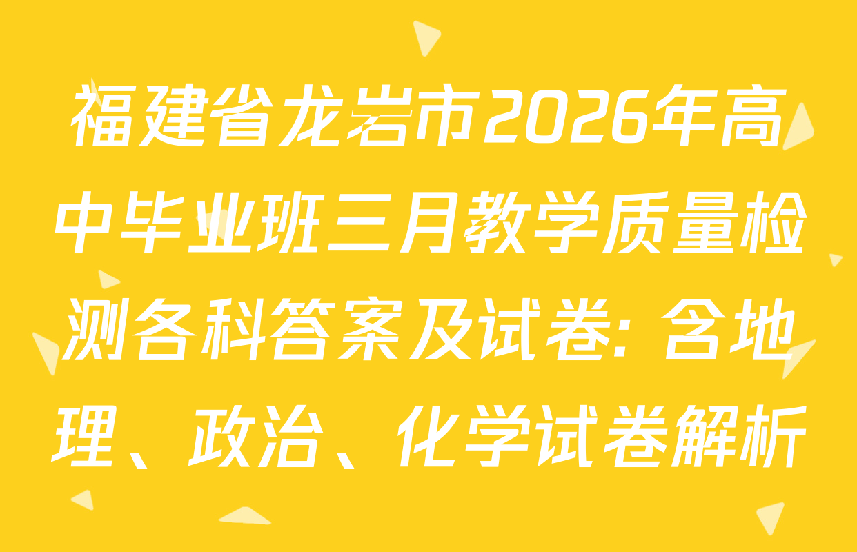 福建省龙岩市2026年高中毕业班三月教学质量检测各科答案及试卷: 含地理、政治、化学试卷解析