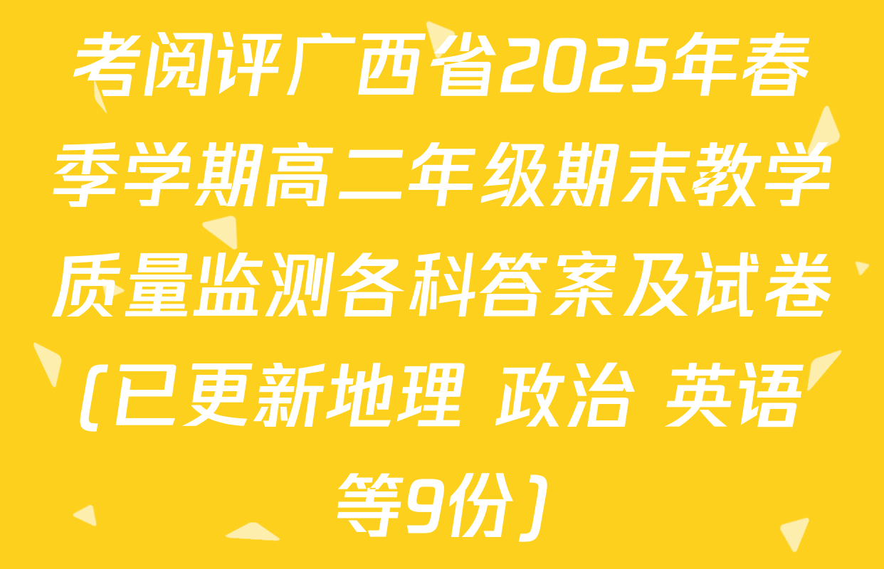 考阅评广西省2025年春季学期高二年级期末教学质量监测各科答案及试卷(已更新地理 政治 英语等9份)