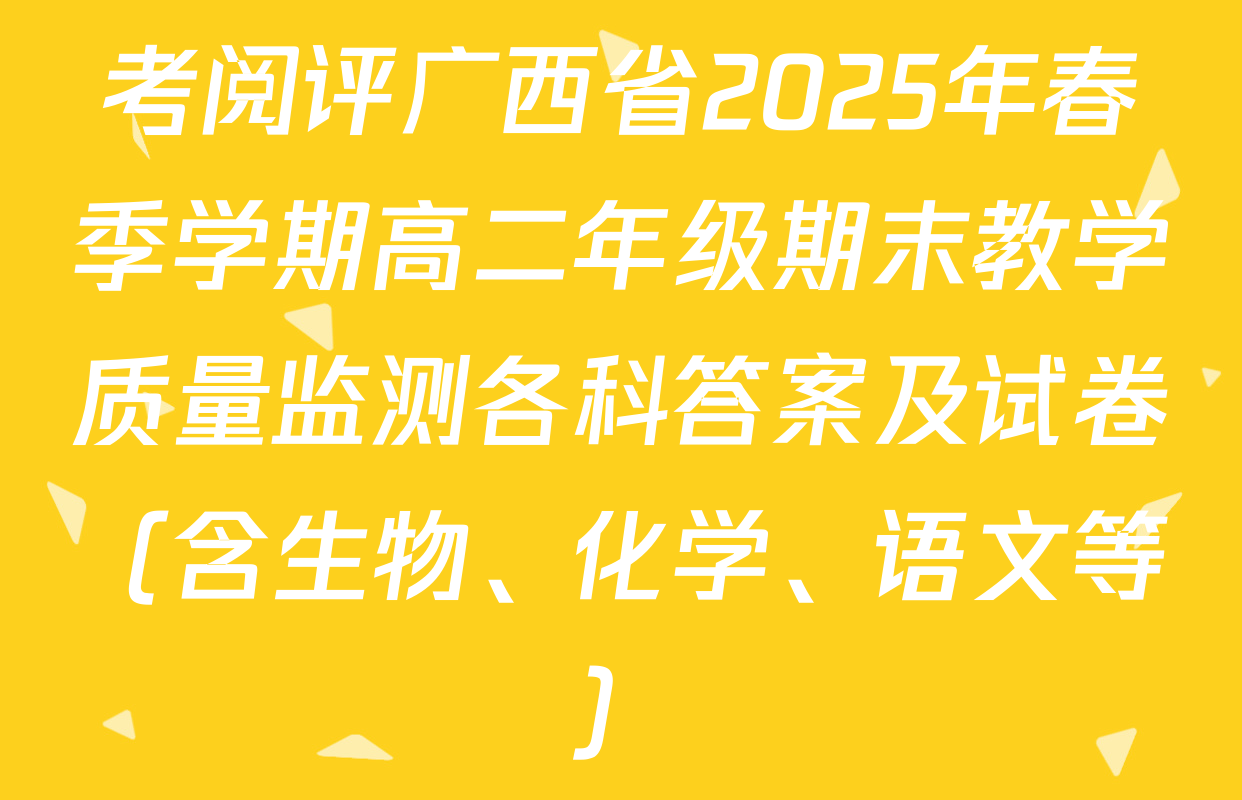 考阅评广西省2025年春季学期高二年级期末教学质量监测各科答案及试卷（含生物、化学、语文等）