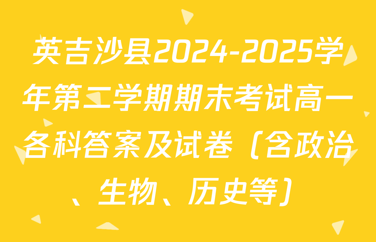英吉沙县2024-2025学年第二学期期末考试高一各科答案及试卷（含政治、生物、历史等）