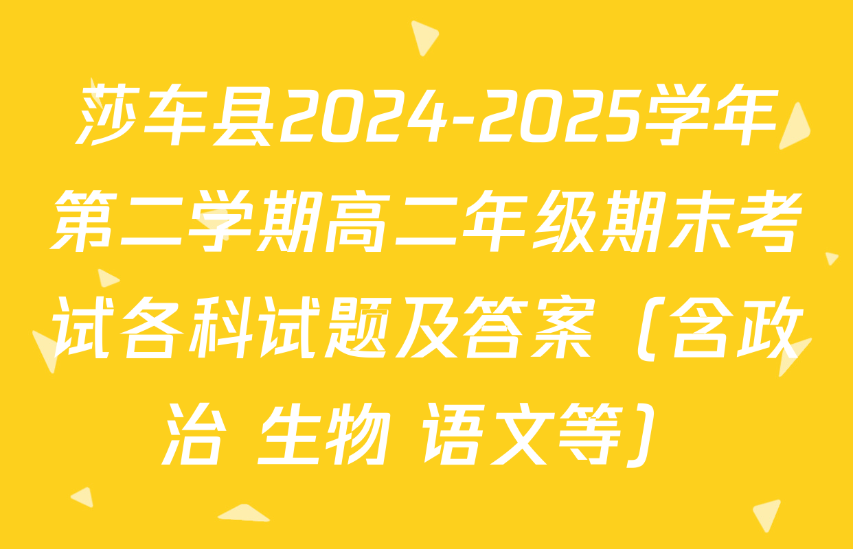 莎车县2024-2025学年第二学期高二年级期末考试各科试题及答案（含政治 生物 语文等）